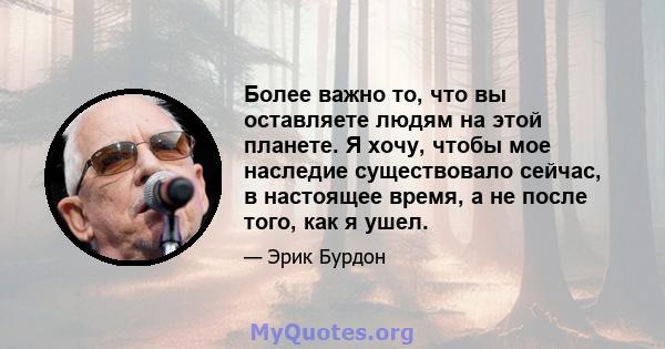 Более важно то, что вы оставляете людям на этой планете. Я хочу, чтобы мое наследие существовало сейчас, в настоящее время, а не после того, как я ушел.