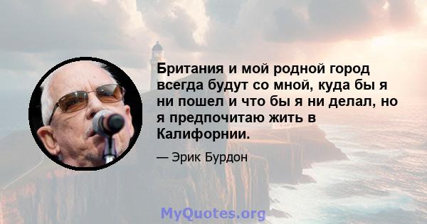 Британия и мой родной город всегда будут со мной, куда бы я ни пошел и что бы я ни делал, но я предпочитаю жить в Калифорнии.