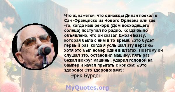 Что ж, кажется, что однажды Дилан поехал в Сан -Франциско из Нового Орлеана или где -то, когда наш рекорд [Дом восходящего солнца] поступил по радио. Когда было объявлено, что он сказал Джоан Баэзу, которая была с ним в 