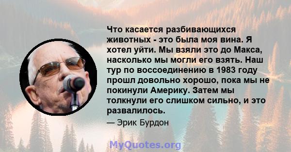 Что касается разбивающихся животных - это была моя вина. Я хотел уйти. Мы взяли это до Макса, насколько мы могли его взять. Наш тур по воссоединению в 1983 году прошл довольно хорошо, пока мы не покинули Америку. Затем