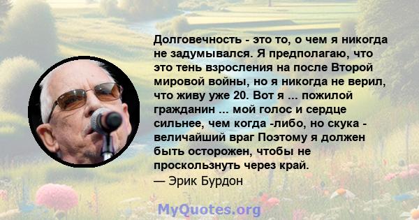 Долговечность - это то, о чем я никогда не задумывался. Я предполагаю, что это тень взросления на после Второй мировой войны, но я никогда не верил, что живу уже 20. Вот я ... пожилой гражданин ... мой голос и сердце