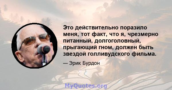 Это действительно поразило меня, тот факт, что я, чрезмерно питанный, долгоголовный, прыгающий гном, должен быть звездой голливудского фильма.