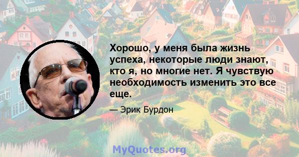 Хорошо, у меня была жизнь успеха, некоторые люди знают, кто я, но многие нет. Я чувствую необходимость изменить это все еще.