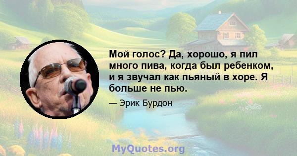 Мой голос? Да, хорошо, я пил много пива, когда был ребенком, и я звучал как пьяный в хоре. Я больше не пью.