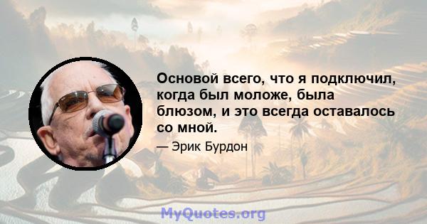 Основой всего, что я подключил, когда был моложе, была блюзом, и это всегда оставалось со мной.