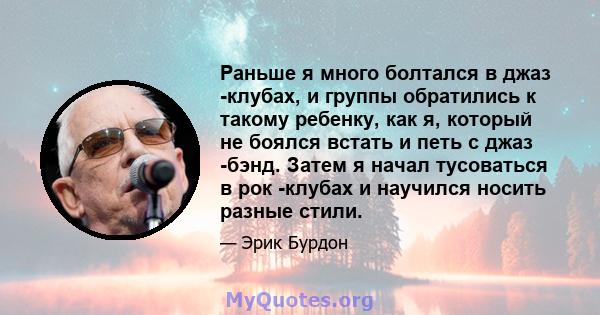 Раньше я много болтался в джаз -клубах, и группы обратились к такому ребенку, как я, который не боялся встать и петь с джаз -бэнд. Затем я начал тусоваться в рок -клубах и научился носить разные стили.