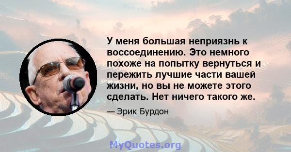 У меня большая неприязнь к воссоединению. Это немного похоже на попытку вернуться и пережить лучшие части вашей жизни, но вы не можете этого сделать. Нет ничего такого же.