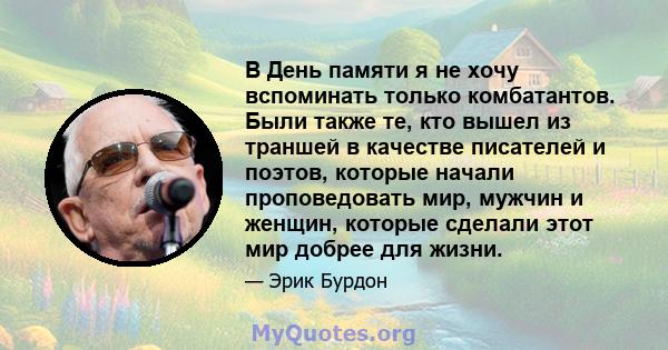 В День памяти я не хочу вспоминать только комбатантов. Были также те, кто вышел из траншей в качестве писателей и поэтов, которые начали проповедовать мир, мужчин и женщин, которые сделали этот мир добрее для жизни.