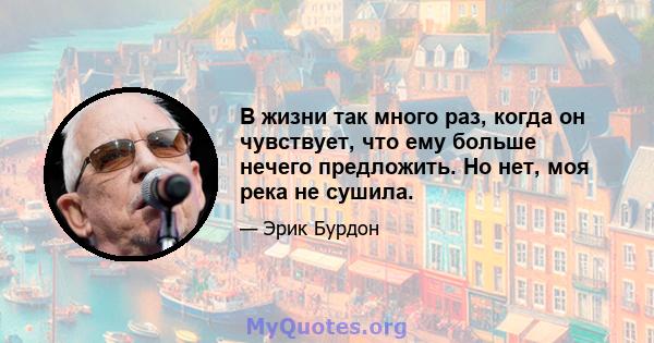 В жизни так много раз, когда он чувствует, что ему больше нечего предложить. Но нет, моя река не сушила.