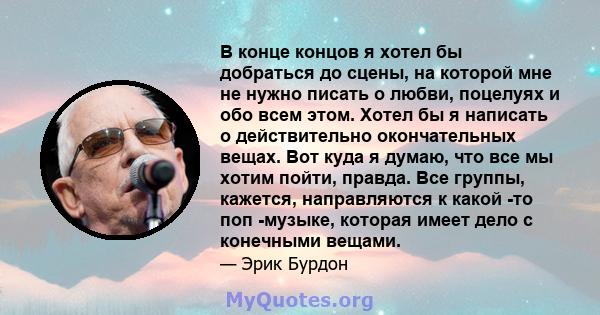 В конце концов я хотел бы добраться до сцены, на которой мне не нужно писать о любви, поцелуях и обо всем этом. Хотел бы я написать о действительно окончательных вещах. Вот куда я думаю, что все мы хотим пойти, правда.