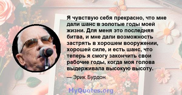 Я чувствую себя прекрасно, что мне дали шанс в золотые годы моей жизни. Для меня это последняя битва, и мне дали возможность застрять в хорошем вооружении, хорошей силе, и есть шанс, что теперь я смогу закончить свои