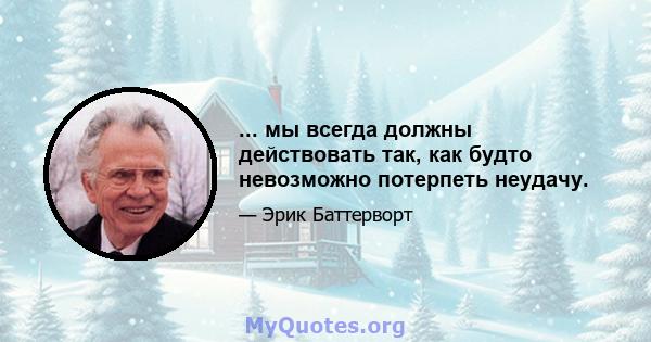 ... мы всегда должны действовать так, как будто невозможно потерпеть неудачу.