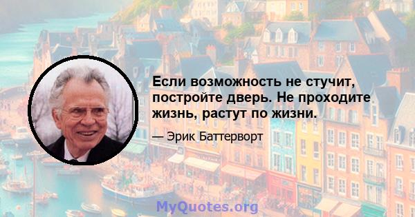 Если возможность не стучит, постройте дверь. Не проходите жизнь, растут по жизни.