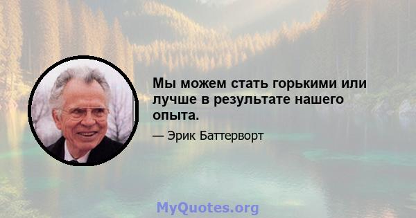 Мы можем стать горькими или лучше в результате нашего опыта.