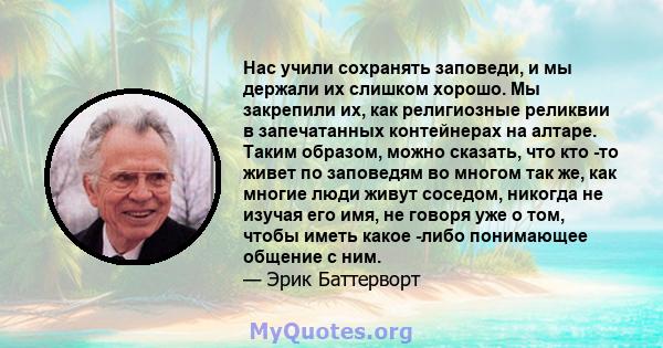 Нас учили сохранять заповеди, и мы держали их слишком хорошо. Мы закрепили их, как религиозные реликвии в запечатанных контейнерах на алтаре. Таким образом, можно сказать, что кто -то живет по заповедям во многом так