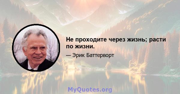 Не проходите через жизнь; расти по жизни.