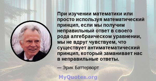 При изучении математики или просто используя математический принцип, если мы получим неправильный ответ в своего рода алгебраическом уравнении, мы не вдруг чувствуем, что существует антиматематический принцип, который