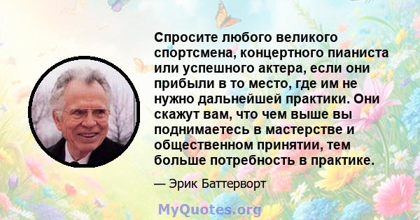 Спросите любого великого спортсмена, концертного пианиста или успешного актера, если они прибыли в то место, где им не нужно дальнейшей практики. Они скажут вам, что чем выше вы поднимаетесь в мастерстве и общественном