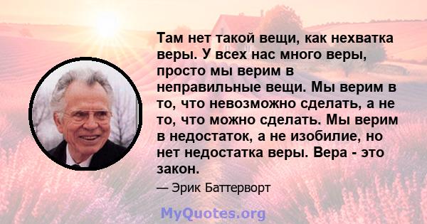 Там нет такой вещи, как нехватка веры. У всех нас много веры, просто мы верим в неправильные вещи. Мы верим в то, что невозможно сделать, а не то, что можно сделать. Мы верим в недостаток, а не изобилие, но нет