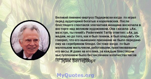 Великий пианино виртуоз Падеревски когда -то играл перед аудиторией богатых и королевских. После блестящего спектакля элегантная женщина воскочала в восторге над великим художником. Она сказала: «Ах, маэстро, ты гений!» 