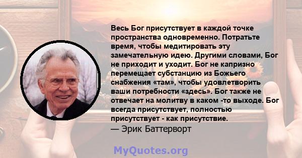 Весь Бог присутствует в каждой точке пространства одновременно. Потратьте время, чтобы медитировать эту замечательную идею. Другими словами, Бог не приходит и уходит. Бог не капризно перемещает субстанцию ​​из Божьего