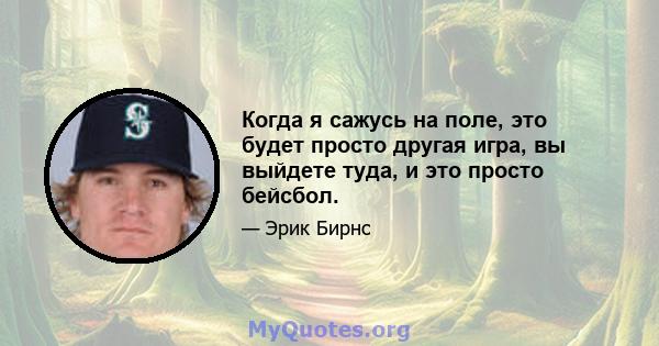 Когда я сажусь на поле, это будет просто другая игра, вы выйдете туда, и это просто бейсбол.