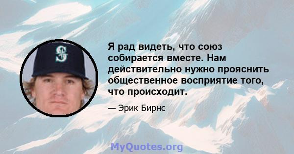 Я рад видеть, что союз собирается вместе. Нам действительно нужно прояснить общественное восприятие того, что происходит.