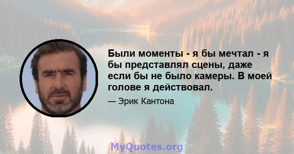 Были моменты - я бы мечтал - я бы представлял сцены, даже если бы не было камеры. В моей голове я действовал.