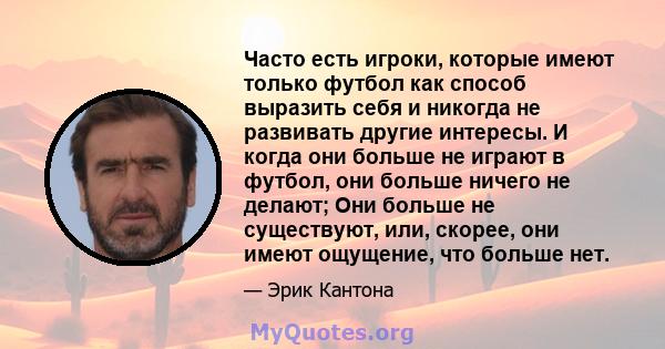 Часто есть игроки, которые имеют только футбол как способ выразить себя и никогда не развивать другие интересы. И когда они больше не играют в футбол, они больше ничего не делают; Они больше не существуют, или, скорее,