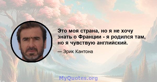 Это моя страна, но я не хочу знать о Франции - я родился там, но я чувствую английский.