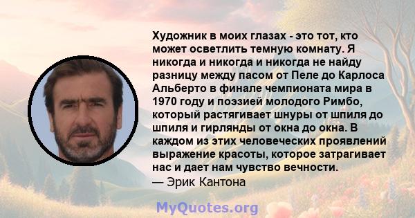 Художник в моих глазах - это тот, кто может осветлить темную комнату. Я никогда и никогда и никогда не найду разницу между пасом от Пеле до Карлоса Альберто в финале чемпионата мира в 1970 году и поэзией молодого Римбо, 