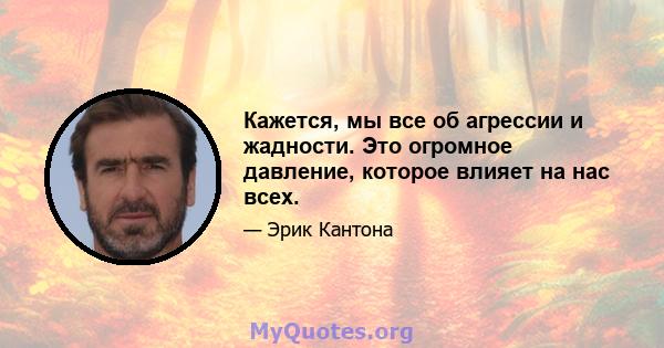 Кажется, мы все об агрессии и жадности. Это огромное давление, которое влияет на нас всех.