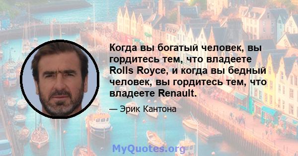 Когда вы богатый человек, вы гордитесь тем, что владеете Rolls Royce, и когда вы бедный человек, вы гордитесь тем, что владеете Renault.