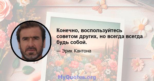 Конечно, воспользуйтесь советом других, но всегда всегда будь собой.