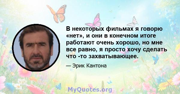 В некоторых фильмах я говорю «нет», и они в конечном итоге работают очень хорошо, но мне все равно, я просто хочу сделать что -то захватывающее.