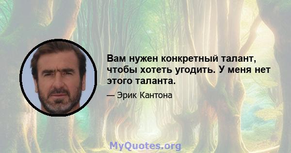 Вам нужен конкретный талант, чтобы хотеть угодить. У меня нет этого таланта.