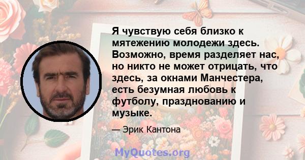 Я чувствую себя близко к мятежению молодежи здесь. Возможно, время разделяет нас, но никто не может отрицать, что здесь, за окнами Манчестера, есть безумная любовь к футболу, празднованию и музыке.