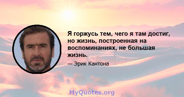 Я горжусь тем, чего я там достиг, но жизнь, построенная на воспоминаниях, не большая жизнь.