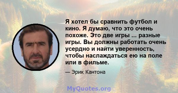 Я хотел бы сравнить футбол и кино. Я думаю, что это очень похоже. Это две игры ... разные игры. Вы должны работать очень усердно и найти уверенность, чтобы наслаждаться ею на поле или в фильме.