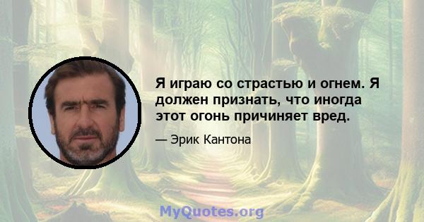 Я играю со страстью и огнем. Я должен признать, что иногда этот огонь причиняет вред.