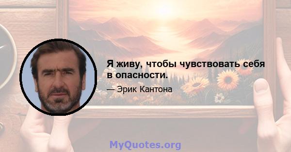 Я живу, чтобы чувствовать себя в опасности.