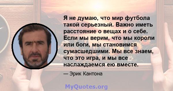 Я не думаю, что мир футбола такой серьезный. Важно иметь расстояние о вещах и о себе. Если мы верим, что мы короли или боги, мы становимся сумасшедшими. Мы все знаем, что это игра, и мы все наслаждаемся ею вместе.