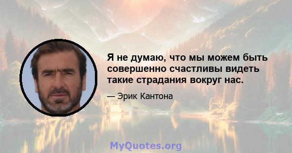 Я не думаю, что мы можем быть совершенно счастливы видеть такие страдания вокруг нас.