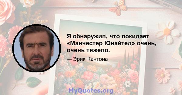 Я обнаружил, что покидает «Манчестер Юнайтед» очень, очень тяжело.