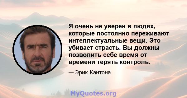 Я очень не уверен в людях, которые постоянно переживают интеллектуальные вещи. Это убивает страсть. Вы должны позволить себе время от времени терять контроль.