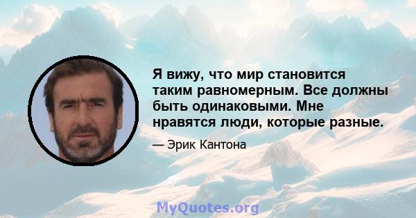 Я вижу, что мир становится таким равномерным. Все должны быть одинаковыми. Мне нравятся люди, которые разные.