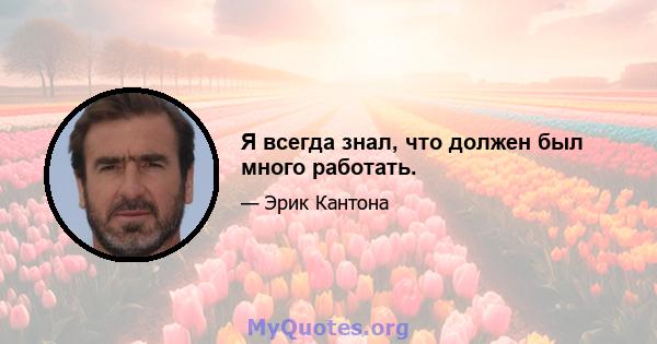 Я всегда знал, что должен был много работать.