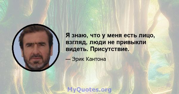 Я знаю, что у меня есть лицо, взгляд, люди не привыкли видеть. Присутствие.