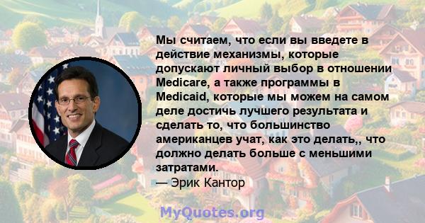 Мы считаем, что если вы введете в действие механизмы, которые допускают личный выбор в отношении Medicare, а также программы в Medicaid, которые мы можем на самом деле достичь лучшего результата и сделать то, что