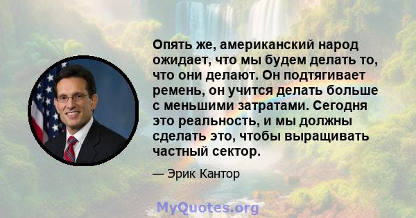 Опять же, американский народ ожидает, что мы будем делать то, что они делают. Он подтягивает ремень, он учится делать больше с меньшими затратами. Сегодня это реальность, и мы должны сделать это, чтобы выращивать